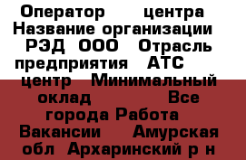 Оператор Call-центра › Название организации ­ РЭД, ООО › Отрасль предприятия ­ АТС, call-центр › Минимальный оклад ­ 45 000 - Все города Работа » Вакансии   . Амурская обл.,Архаринский р-н